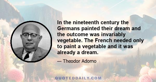 In the nineteenth century the Germans painted their dream and the outcome was invariably vegetable. The French needed only to paint a vegetable and it was already a dream.