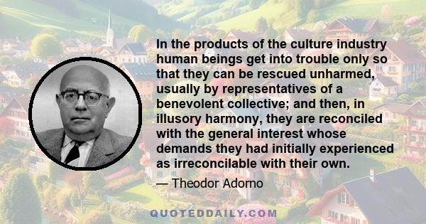 In the products of the culture industry human beings get into trouble only so that they can be rescued unharmed, usually by representatives of a benevolent collective; and then, in illusory harmony, they are reconciled