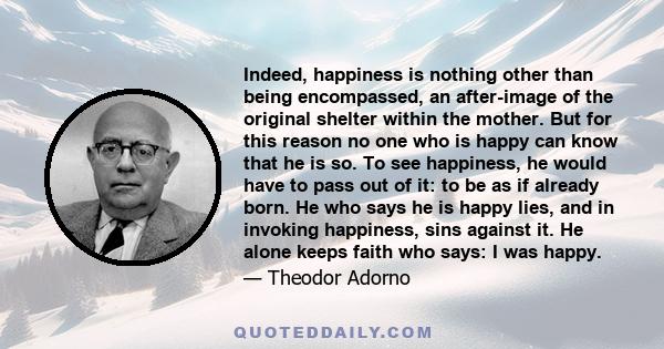 Indeed, happiness is nothing other than being encompassed, an after-image of the original shelter within the mother. But for this reason no one who is happy can know that he is so. To see happiness, he would have to