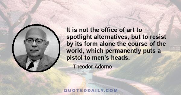 It is not the office of art to spotlight alternatives, but to resist by its form alone the course of the world, which permanently puts a pistol to men's heads.