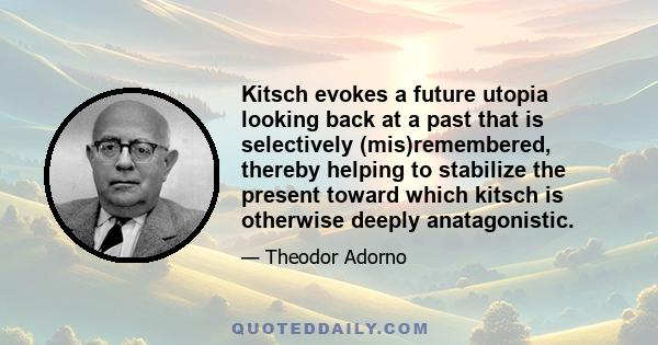 Kitsch evokes a future utopia looking back at a past that is selectively (mis)remembered, thereby helping to stabilize the present toward which kitsch is otherwise deeply anatagonistic.