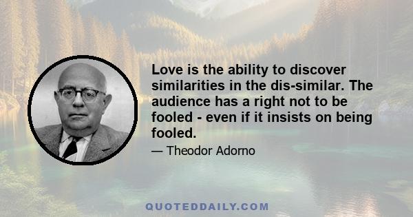 Love is the ability to discover similarities in the dis-similar. The audience has a right not to be fooled - even if it insists on being fooled.