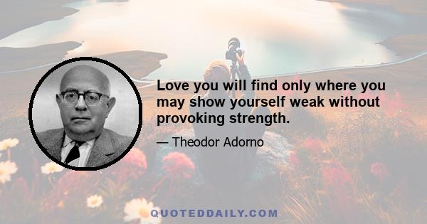 Love you will find only where you may show yourself weak without provoking strength.