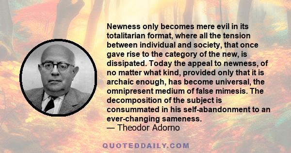 Newness only becomes mere evil in its totalitarian format, where all the tension between individual and society, that once gave rise to the category of the new, is dissipated. Today the appeal to newness, of no matter