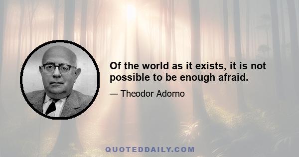 Of the world as it exists, it is not possible to be enough afraid.