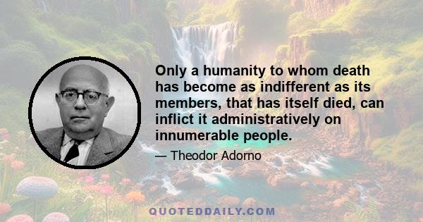 Only a humanity to whom death has become as indifferent as its members, that has itself died, can inflict it administratively on innumerable people.