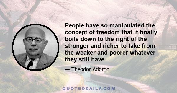 People have so manipulated the concept of freedom that it finally boils down to the right of the stronger and richer to take from the weaker and poorer whatever they still have.