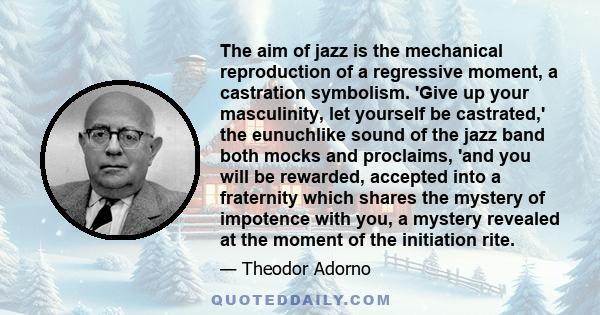 The aim of jazz is the mechanical reproduction of a regressive moment, a castration symbolism. 'Give up your masculinity, let yourself be castrated,' the eunuchlike sound of the jazz band both mocks and proclaims, 'and