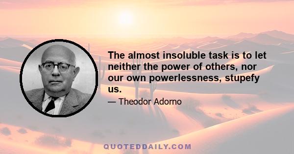 The almost insoluble task is to let neither the power of others, nor our own powerlessness, stupefy us.