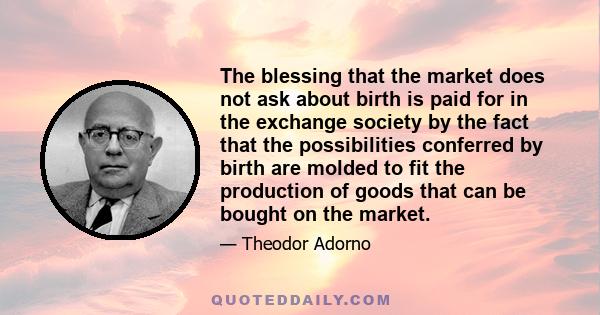 The blessing that the market does not ask about birth is paid for in the exchange society by the fact that the possibilities conferred by birth are molded to fit the production of goods that can be bought on the market.