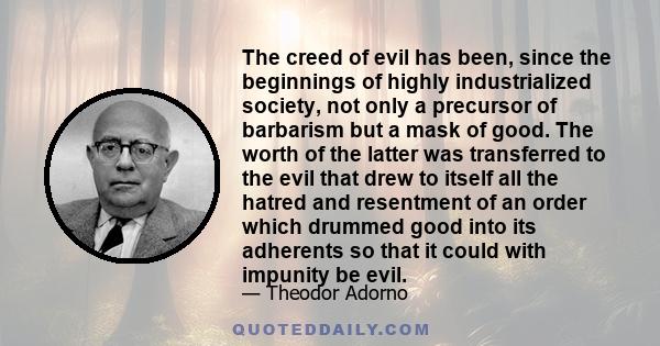 The creed of evil has been, since the beginnings of highly industrialized society, not only a precursor of barbarism but a mask of good. The worth of the latter was transferred to the evil that drew to itself all the