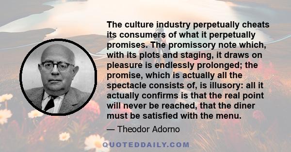 The culture industry perpetually cheats its consumers of what it perpetually promises. The promissory note which, with its plots and staging, it draws on pleasure is endlessly prolonged; the promise, which is actually