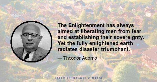 The Enlightenment has always aimed at liberating men from fear and establishing their sovereignty. Yet the fully enlightened earth radiates disaster triumphant.