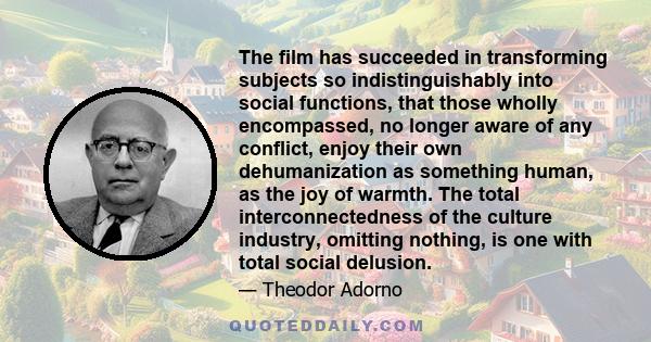 The film has succeeded in transforming subjects so indistinguishably into social functions, that those wholly encompassed, no longer aware of any conflict, enjoy their own dehumanization as something human, as the joy