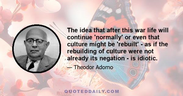 The idea that after this war life will continue 'normally' or even that culture might be 'rebuilt' - as if the rebuilding of culture were not already its negation - is idiotic.