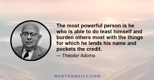 The most powerful person is he who is able to do least himself and burden others most with the things for which he lends his name and pockets the credit.