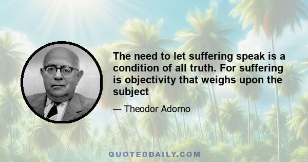 The need to let suffering speak is a condition of all truth. For suffering is objectivity that weighs upon the subject