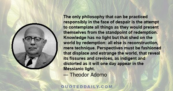 The only philosophy that can be practiced responsibly in the face of despair is the attempt to contemplate all things as they would present themselves from the standpoint of redemption. Knowledge has no light but that