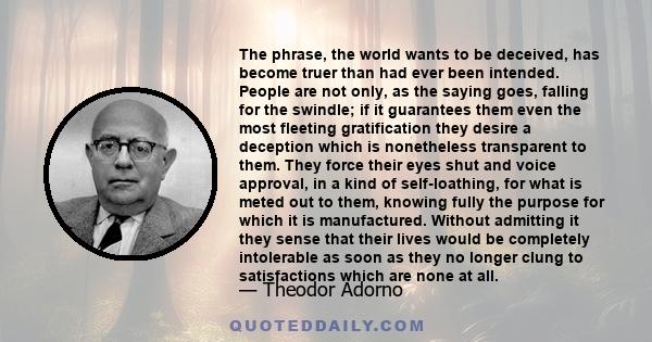 The phrase, the world wants to be deceived, has become truer than had ever been intended. People are not only, as the saying goes, falling for the swindle; if it guarantees them even the most fleeting gratification they 