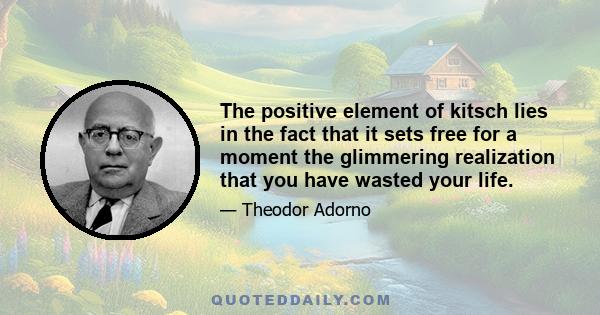 The positive element of kitsch lies in the fact that it sets free for a moment the glimmering realization that you have wasted your life.