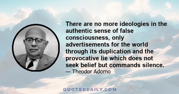 There are no more ideologies in the authentic sense of false consciousness, only advertisements for the world through its duplication and the provocative lie which does not seek belief but commands silence.