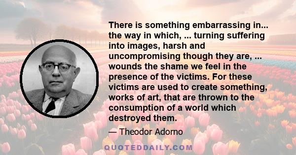 There is something embarrassing in... the way in which, ... turning suffering into images, harsh and uncompromising though they are, ... wounds the shame we feel in the presence of the victims. For these victims are