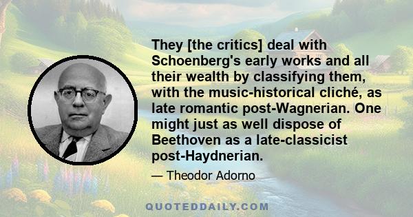 They [the critics] deal with Schoenberg's early works and all their wealth by classifying them, with the music-historical cliché, as late romantic post-Wagnerian. One might just as well dispose of Beethoven as a