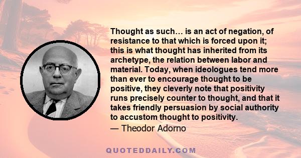 Thought as such… is an act of negation, of resistance to that which is forced upon it; this is what thought has inherited from its archetype, the relation between labor and material. Today, when ideologues tend more