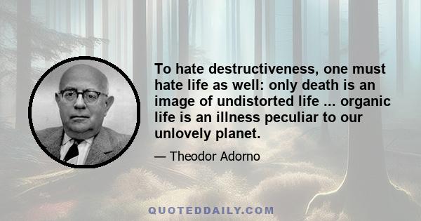 To hate destructiveness, one must hate life as well: only death is an image of undistorted life ... organic life is an illness peculiar to our unlovely planet.