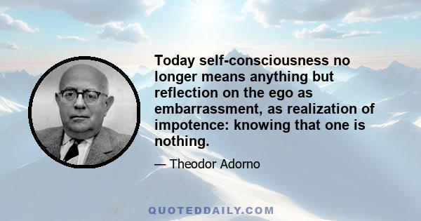 Today self-consciousness no longer means anything but reflection on the ego as embarrassment, as realization of impotence: knowing that one is nothing.