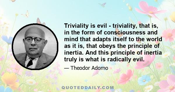 Triviality is evil - triviality, that is, in the form of consciousness and mind that adapts itself to the world as it is, that obeys the principle of inertia. And this principle of inertia truly is what is radically