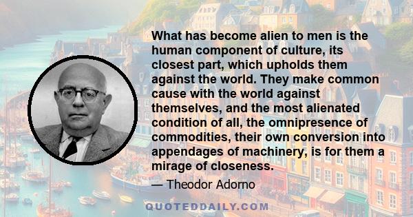 What has become alien to men is the human component of culture, its closest part, which upholds them against the world. They make common cause with the world against themselves, and the most alienated condition of all,