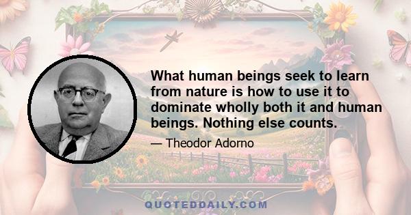 What human beings seek to learn from nature is how to use it to dominate wholly both it and human beings. Nothing else counts.