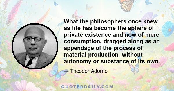 What the philosophers once knew as life has become the sphere of private existence and now of mere consumption, dragged along as an appendage of the process of material production, without autonomy or substance of its