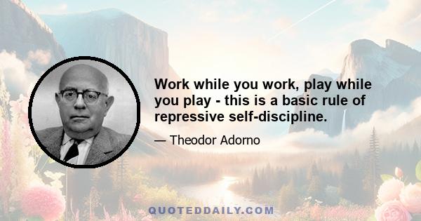 Work while you work, play while you play - this is a basic rule of repressive self-discipline.