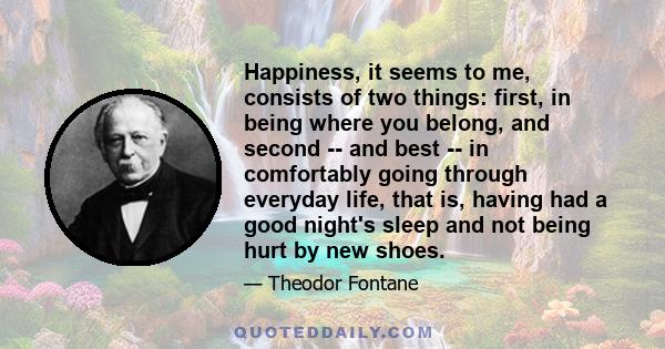 Happiness, it seems to me, consists of two things: first, in being where you belong, and second -- and best -- in comfortably going through everyday life, that is, having had a good night's sleep and not being hurt by