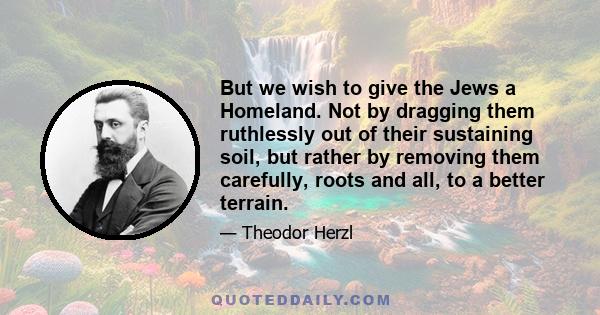 But we wish to give the Jews a Homeland. Not by dragging them ruthlessly out of their sustaining soil, but rather by removing them carefully, roots and all, to a better terrain.