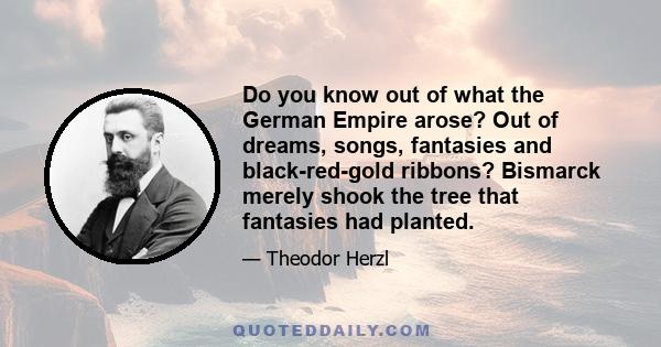 Do you know out of what the German Empire arose? Out of dreams, songs, fantasies and black-red-gold ribbons? Bismarck merely shook the tree that fantasies had planted.