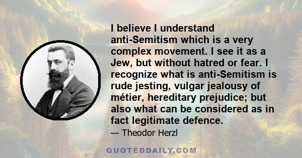 I believe I understand anti-Semitism which is a very complex movement. I see it as a Jew, but without hatred or fear. I recognize what is anti-Semitism is rude jesting, vulgar jealousy of métier, hereditary prejudice;