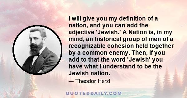 I will give you my definition of a nation, and you can add the adjective 'Jewish.' A Nation is, in my mind, an historical group of men of a recognizable cohesion held together by a common enemy. Then, if you add to that 