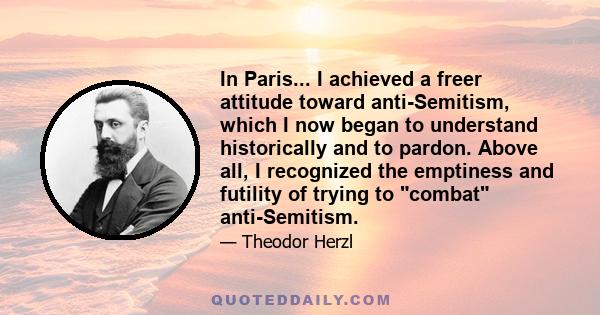 In Paris... I achieved a freer attitude toward anti-Semitism, which I now began to understand historically and to pardon. Above all, I recognized the emptiness and futility of trying to combat anti-Semitism.