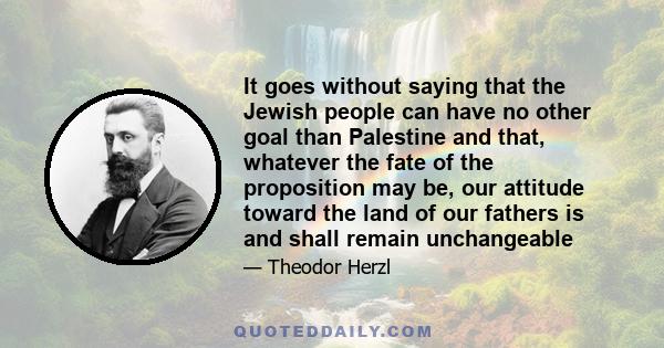 It goes without saying that the Jewish people can have no other goal than Palestine and that, whatever the fate of the proposition may be, our attitude toward the land of our fathers is and shall remain unchangeable