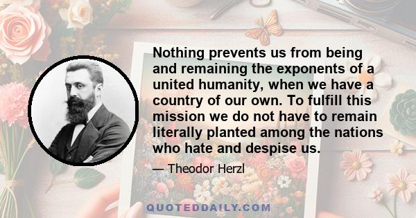 Nothing prevents us from being and remaining the exponents of a united humanity, when we have a country of our own. To fulfill this mission we do not have to remain literally planted among the nations who hate and