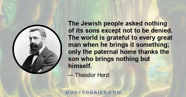 The Jewish people asked nothing of its sons except not to be denied. The world is grateful to every great man when he brings it something; only the paternal home thanks the son who brings nothing but himself.