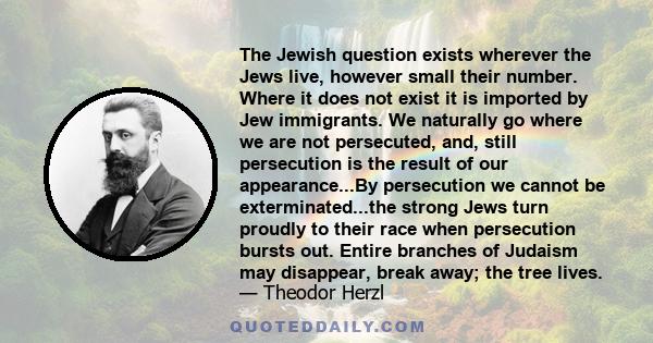 The Jewish question exists wherever the Jews live, however small their number. Where it does not exist it is imported by Jew immigrants. We naturally go where we are not persecuted, and, still persecution is the result