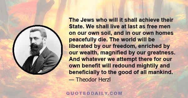 The Jews who will it shall achieve their State. We shall live at last as free men on our own soil, and in our own homes peacefully die. The world will be liberated by our freedom, enriched by our wealth, magnified by