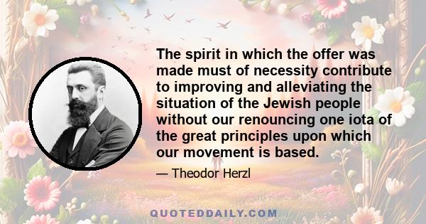 The spirit in which the offer was made must of necessity contribute to improving and alleviating the situation of the Jewish people without our renouncing one iota of the great principles upon which our movement is