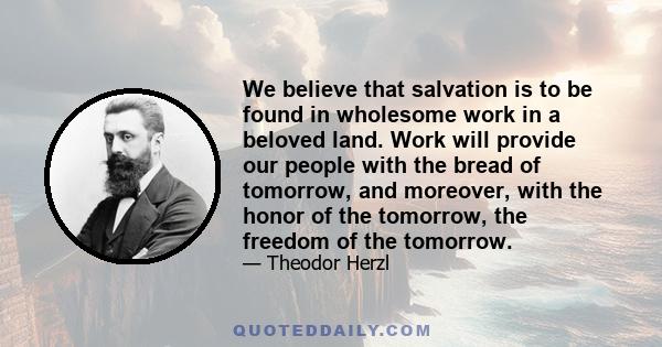 We believe that salvation is to be found in wholesome work in a beloved land. Work will provide our people with the bread of tomorrow, and moreover, with the honor of the tomorrow, the freedom of the tomorrow.