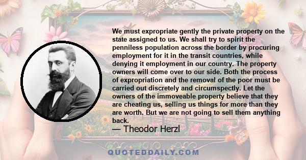 We must expropriate gently the private property on the state assigned to us. We shall try to spirit the penniless population across the border by procuring employment for it in the transit countries, while denying it