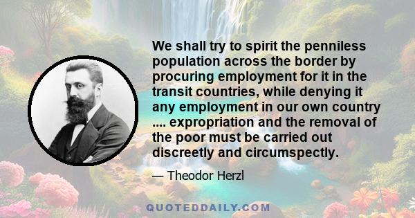 We shall try to spirit the penniless population across the border by procuring employment for it in the transit countries, while denying it any employment in our own country .... expropriation and the removal of the